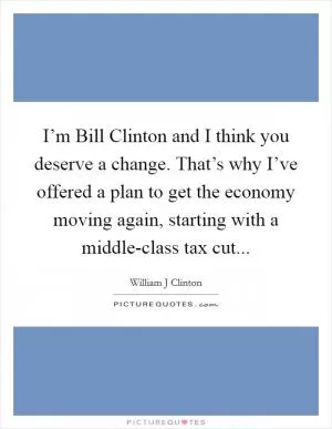 I’m Bill Clinton and I think you deserve a change. That’s why I’ve offered a plan to get the economy moving again, starting with a middle-class tax cut Picture Quote #1