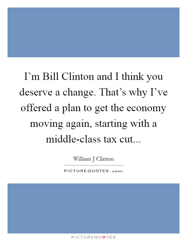 I'm Bill Clinton and I think you deserve a change. That's why I've offered a plan to get the economy moving again, starting with a middle-class tax cut Picture Quote #1