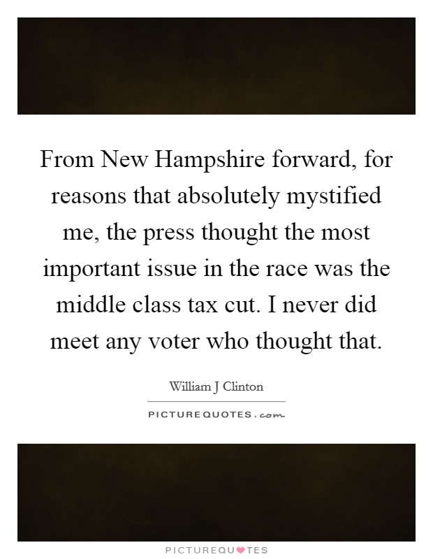 From New Hampshire forward, for reasons that absolutely mystified me, the press thought the most important issue in the race was the middle class tax cut. I never did meet any voter who thought that Picture Quote #1