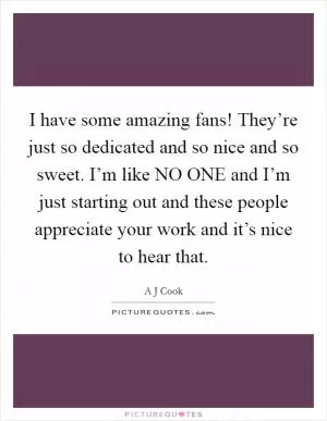 I have some amazing fans! They’re just so dedicated and so nice and so sweet. I’m like NO ONE and I’m just starting out and these people appreciate your work and it’s nice to hear that Picture Quote #1