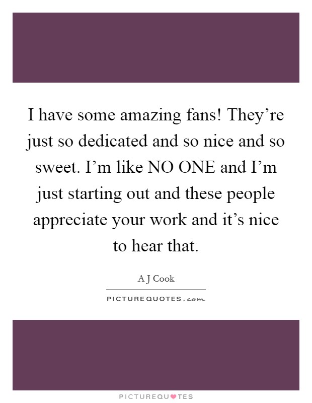 I have some amazing fans! They're just so dedicated and so nice and so sweet. I'm like NO ONE and I'm just starting out and these people appreciate your work and it's nice to hear that Picture Quote #1