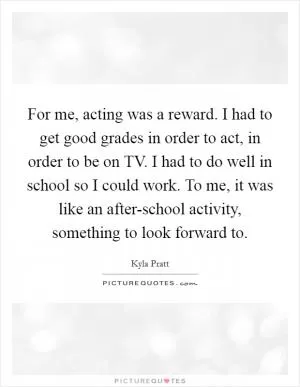 For me, acting was a reward. I had to get good grades in order to act, in order to be on TV. I had to do well in school so I could work. To me, it was like an after-school activity, something to look forward to Picture Quote #1