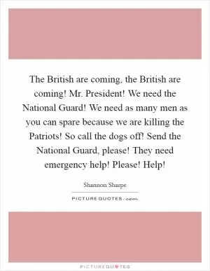 The British are coming, the British are coming! Mr. President! We need the National Guard! We need as many men as you can spare because we are killing the Patriots! So call the dogs off! Send the National Guard, please! They need emergency help! Please! Help! Picture Quote #1