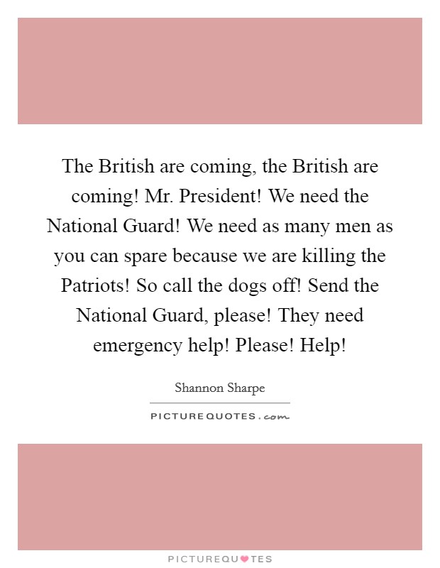 The British are coming, the British are coming! Mr. President! We need the National Guard! We need as many men as you can spare because we are killing the Patriots! So call the dogs off! Send the National Guard, please! They need emergency help! Please! Help! Picture Quote #1