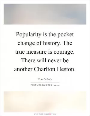 Popularity is the pocket change of history. The true measure is courage. There will never be another Charlton Heston Picture Quote #1