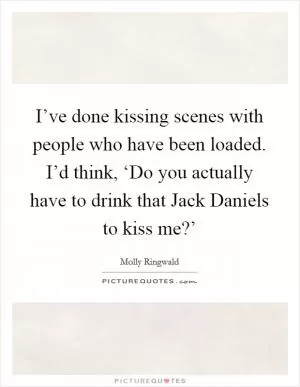 I’ve done kissing scenes with people who have been loaded. I’d think, ‘Do you actually have to drink that Jack Daniels to kiss me?’ Picture Quote #1