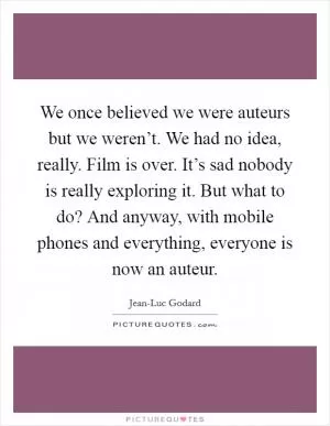 We once believed we were auteurs but we weren’t. We had no idea, really. Film is over. It’s sad nobody is really exploring it. But what to do? And anyway, with mobile phones and everything, everyone is now an auteur Picture Quote #1