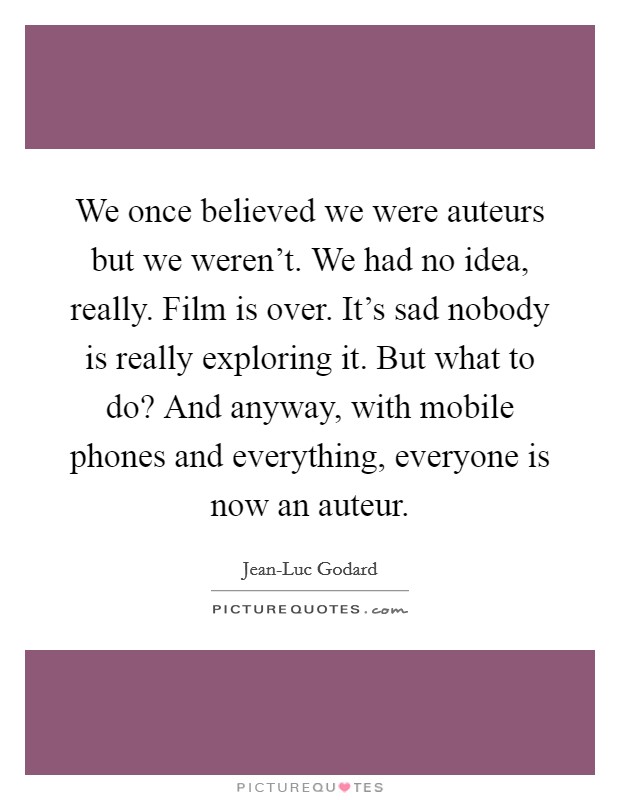 We once believed we were auteurs but we weren't. We had no idea, really. Film is over. It's sad nobody is really exploring it. But what to do? And anyway, with mobile phones and everything, everyone is now an auteur Picture Quote #1