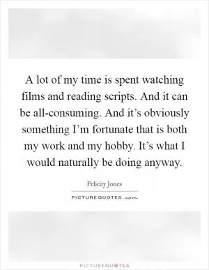 A lot of my time is spent watching films and reading scripts. And it can be all-consuming. And it’s obviously something I’m fortunate that is both my work and my hobby. It’s what I would naturally be doing anyway Picture Quote #1