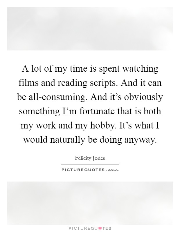 A lot of my time is spent watching films and reading scripts. And it can be all-consuming. And it's obviously something I'm fortunate that is both my work and my hobby. It's what I would naturally be doing anyway Picture Quote #1