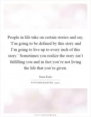 People in life take on certain stories and say, ‘I’m going to be defined by this story and I’m going to live up to every inch of this story.’ Sometimes you realize the story isn’t fulfilling you and in fact you’re not living the life that you’re given Picture Quote #1