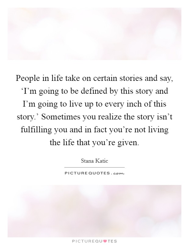 People in life take on certain stories and say, ‘I’m going to be defined by this story and I’m going to live up to every inch of this story.’ Sometimes you realize the story isn’t fulfilling you and in fact you’re not living the life that you’re given Picture Quote #1