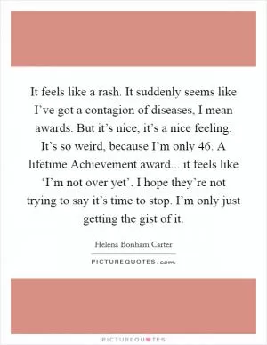 It feels like a rash. It suddenly seems like I’ve got a contagion of diseases, I mean awards. But it’s nice, it’s a nice feeling. It’s so weird, because I’m only 46. A lifetime Achievement award... it feels like ‘I’m not over yet’. I hope they’re not trying to say it’s time to stop. I’m only just getting the gist of it Picture Quote #1
