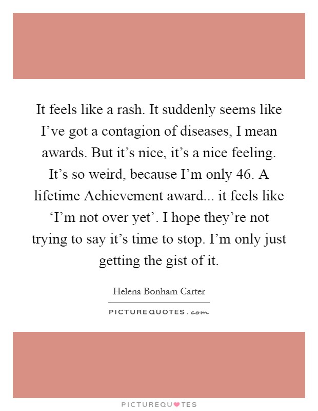 It feels like a rash. It suddenly seems like I've got a contagion of diseases, I mean awards. But it's nice, it's a nice feeling. It's so weird, because I'm only 46. A lifetime Achievement award... it feels like ‘I'm not over yet'. I hope they're not trying to say it's time to stop. I'm only just getting the gist of it Picture Quote #1