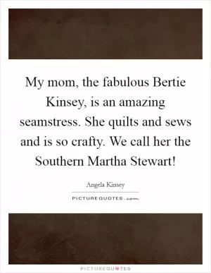 My mom, the fabulous Bertie Kinsey, is an amazing seamstress. She quilts and sews and is so crafty. We call her the Southern Martha Stewart! Picture Quote #1