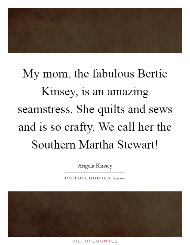 My mom, the fabulous Bertie Kinsey, is an amazing seamstress. She quilts and sews and is so crafty. We call her the Southern Martha Stewart! Picture Quote #1