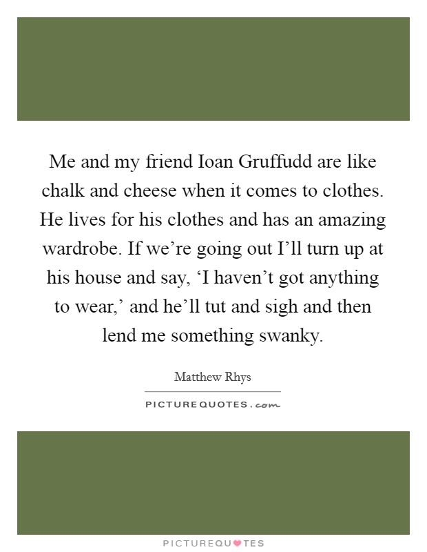 Me and my friend Ioan Gruffudd are like chalk and cheese when it comes to clothes. He lives for his clothes and has an amazing wardrobe. If we're going out I'll turn up at his house and say, ‘I haven't got anything to wear,' and he'll tut and sigh and then lend me something swanky Picture Quote #1