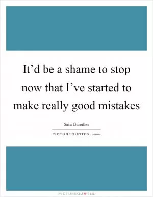 It’d be a shame to stop now that I’ve started to make really good mistakes Picture Quote #1