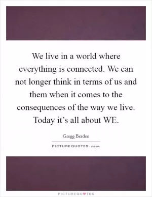 We live in a world where everything is connected. We can not longer think in terms of us and them when it comes to the consequences of the way we live. Today it’s all about WE Picture Quote #1