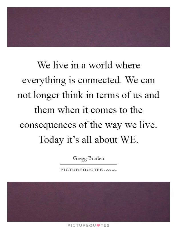 We live in a world where everything is connected. We can not longer think in terms of us and them when it comes to the consequences of the way we live. Today it's all about WE Picture Quote #1