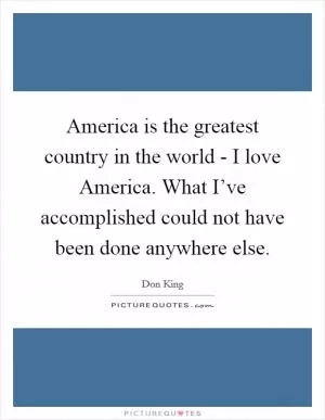 America is the greatest country in the world - I love America. What I’ve accomplished could not have been done anywhere else Picture Quote #1