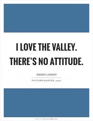I love the Valley. There’s no attitude Picture Quote #1