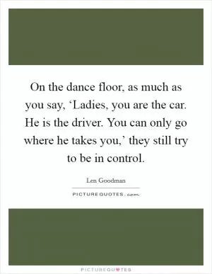 On the dance floor, as much as you say, ‘Ladies, you are the car. He is the driver. You can only go where he takes you,’ they still try to be in control Picture Quote #1