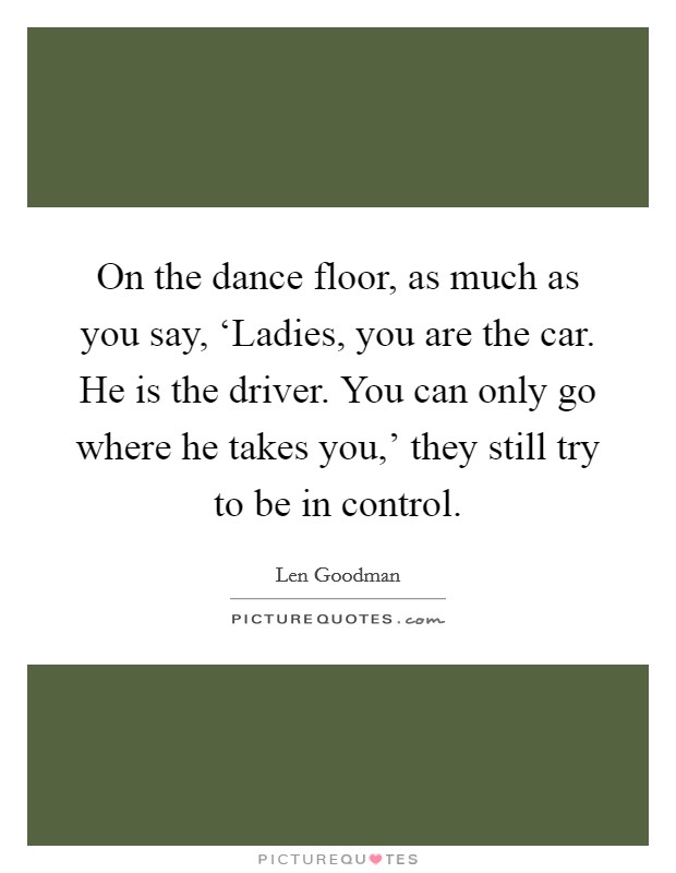 On the dance floor, as much as you say, ‘Ladies, you are the car. He is the driver. You can only go where he takes you,' they still try to be in control Picture Quote #1