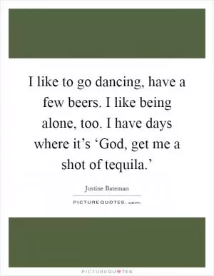 I like to go dancing, have a few beers. I like being alone, too. I have days where it’s ‘God, get me a shot of tequila.’ Picture Quote #1
