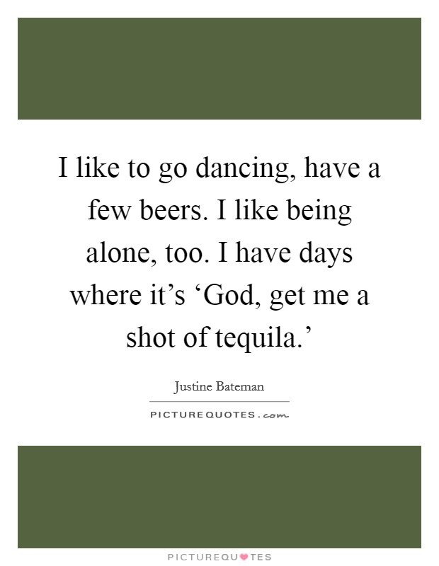 I like to go dancing, have a few beers. I like being alone, too. I have days where it's ‘God, get me a shot of tequila.' Picture Quote #1