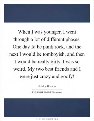 When I was younger, I went through a lot of different phases. One day Id be punk rock, and the next I would be tomboyish, and then I would be really girly. I was so weird. My two best friends and I were just crazy and goofy! Picture Quote #1