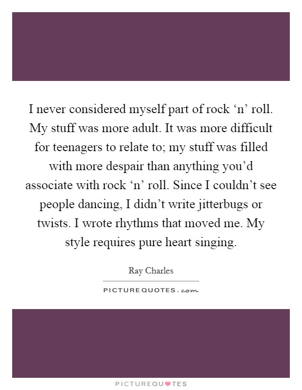 I never considered myself part of rock ‘n’ roll. My stuff was more adult. It was more difficult for teenagers to relate to; my stuff was filled with more despair than anything you’d associate with rock ‘n’ roll. Since I couldn’t see people dancing, I didn’t write jitterbugs or twists. I wrote rhythms that moved me. My style requires pure heart singing Picture Quote #1