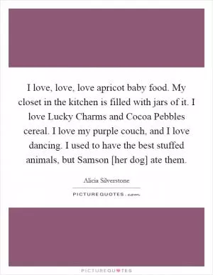 I love, love, love apricot baby food. My closet in the kitchen is filled with jars of it. I love Lucky Charms and Cocoa Pebbles cereal. I love my purple couch, and I love dancing. I used to have the best stuffed animals, but Samson [her dog] ate them Picture Quote #1