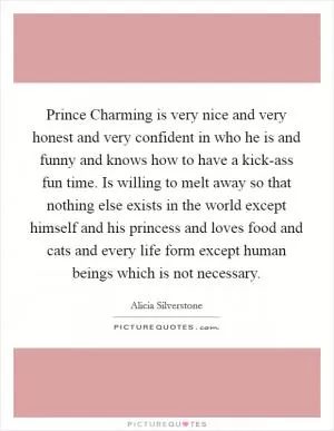 Prince Charming is very nice and very honest and very confident in who he is and funny and knows how to have a kick-ass fun time. Is willing to melt away so that nothing else exists in the world except himself and his princess and loves food and cats and every life form except human beings which is not necessary Picture Quote #1