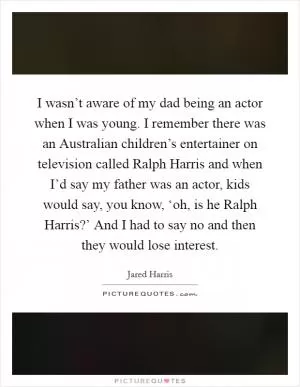 I wasn’t aware of my dad being an actor when I was young. I remember there was an Australian children’s entertainer on television called Ralph Harris and when I’d say my father was an actor, kids would say, you know, ‘oh, is he Ralph Harris?’ And I had to say no and then they would lose interest Picture Quote #1