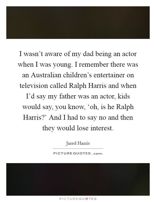 I wasn't aware of my dad being an actor when I was young. I remember there was an Australian children's entertainer on television called Ralph Harris and when I'd say my father was an actor, kids would say, you know, ‘oh, is he Ralph Harris?' And I had to say no and then they would lose interest Picture Quote #1