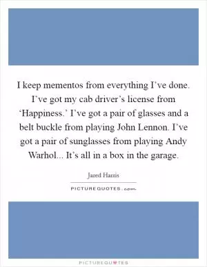 I keep mementos from everything I’ve done. I’ve got my cab driver’s license from ‘Happiness.’ I’ve got a pair of glasses and a belt buckle from playing John Lennon. I’ve got a pair of sunglasses from playing Andy Warhol... It’s all in a box in the garage Picture Quote #1