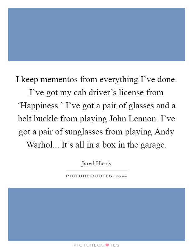 I keep mementos from everything I've done. I've got my cab driver's license from ‘Happiness.' I've got a pair of glasses and a belt buckle from playing John Lennon. I've got a pair of sunglasses from playing Andy Warhol... It's all in a box in the garage Picture Quote #1
