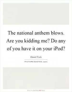 The national anthem blows. Are you kidding me? Do any of you have it on your iPod? Picture Quote #1
