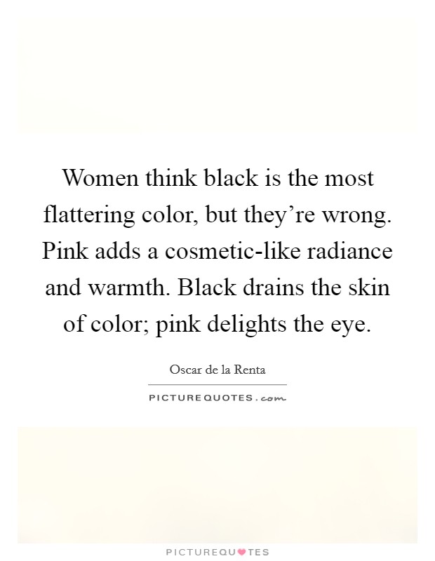 Women think black is the most flattering color, but they're wrong. Pink adds a cosmetic-like radiance and warmth. Black drains the skin of color; pink delights the eye Picture Quote #1