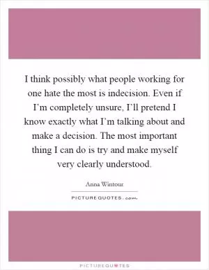 I think possibly what people working for one hate the most is indecision. Even if I’m completely unsure, I’ll pretend I know exactly what I’m talking about and make a decision. The most important thing I can do is try and make myself very clearly understood Picture Quote #1