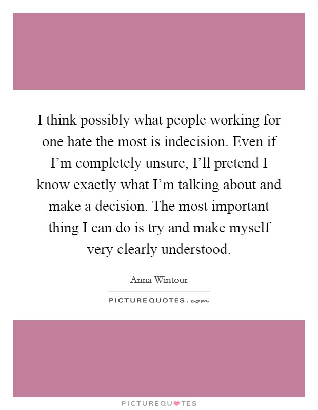 I think possibly what people working for one hate the most is indecision. Even if I'm completely unsure, I'll pretend I know exactly what I'm talking about and make a decision. The most important thing I can do is try and make myself very clearly understood Picture Quote #1