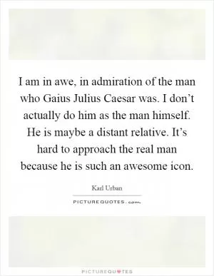 I am in awe, in admiration of the man who Gaius Julius Caesar was. I don’t actually do him as the man himself. He is maybe a distant relative. It’s hard to approach the real man because he is such an awesome icon Picture Quote #1