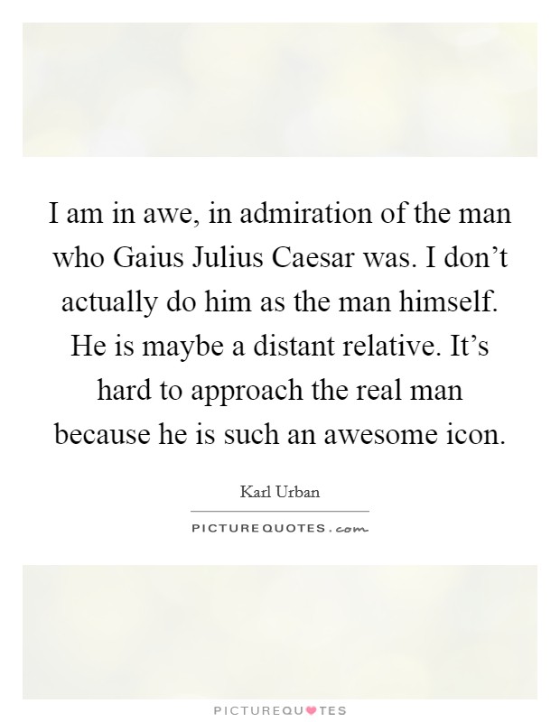 I am in awe, in admiration of the man who Gaius Julius Caesar was. I don't actually do him as the man himself. He is maybe a distant relative. It's hard to approach the real man because he is such an awesome icon Picture Quote #1