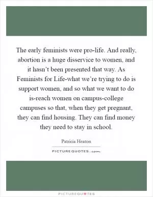The early feminists were pro-life. And really, abortion is a huge disservice to women, and it hasn’t been presented that way. As Feminists for Life-what we’re trying to do is support women, and so what we want to do is-reach women on campus-college campuses so that, when they get pregnant, they can find housing. They can find money they need to stay in school Picture Quote #1