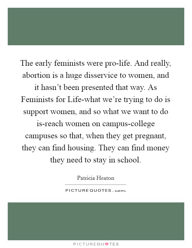 The early feminists were pro-life. And really, abortion is a huge disservice to women, and it hasn't been presented that way. As Feminists for Life-what we're trying to do is support women, and so what we want to do is-reach women on campus-college campuses so that, when they get pregnant, they can find housing. They can find money they need to stay in school Picture Quote #1