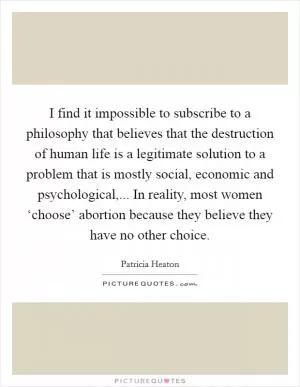 I find it impossible to subscribe to a philosophy that believes that the destruction of human life is a legitimate solution to a problem that is mostly social, economic and psychological,... In reality, most women ‘choose’ abortion because they believe they have no other choice Picture Quote #1