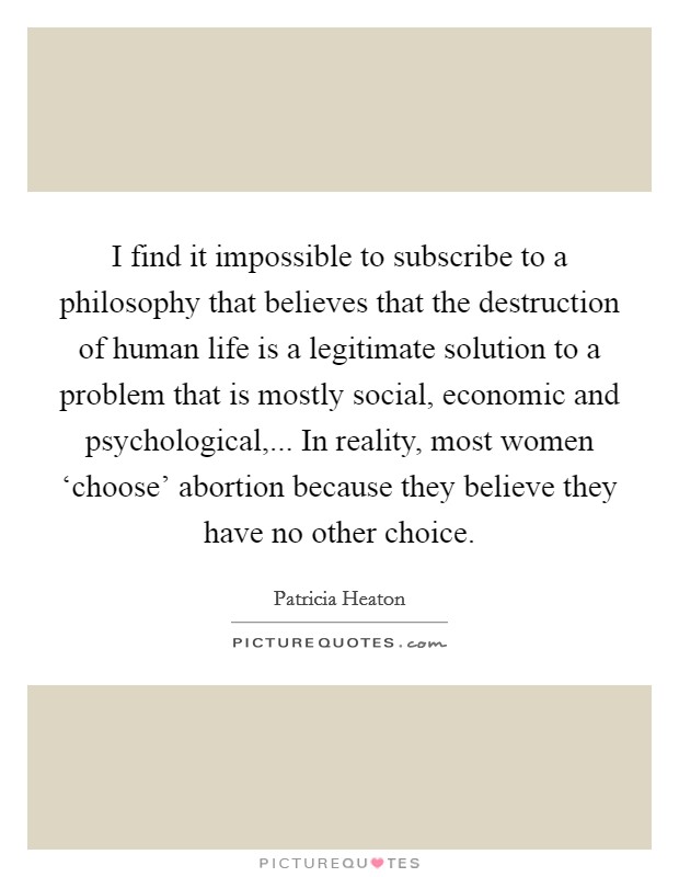 I find it impossible to subscribe to a philosophy that believes that the destruction of human life is a legitimate solution to a problem that is mostly social, economic and psychological,... In reality, most women ‘choose' abortion because they believe they have no other choice Picture Quote #1