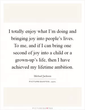 I totally enjoy what I’m doing and bringing joy into people’s lives. To me, and if I can bring one second of joy into a child or a grown-up’s life, then I have achieved my lifetime ambition Picture Quote #1