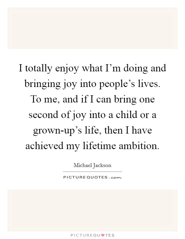 I totally enjoy what I'm doing and bringing joy into people's lives. To me, and if I can bring one second of joy into a child or a grown-up's life, then I have achieved my lifetime ambition Picture Quote #1